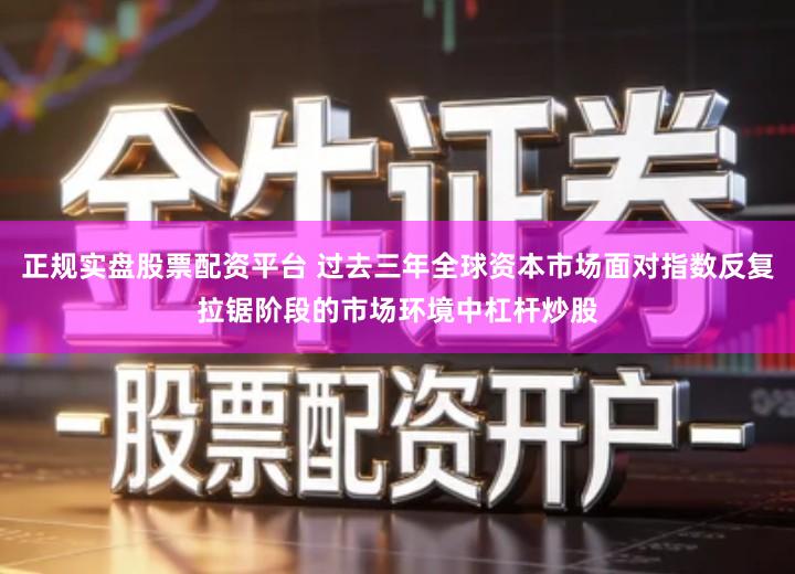 正规实盘股票配资平台 过去三年全球资本市场面对指数反复拉锯阶段的市场环境中杠杆炒股