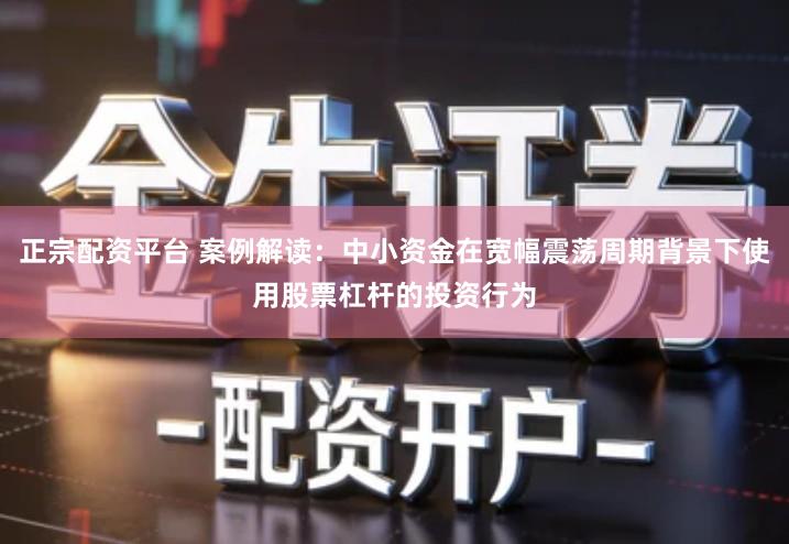 正宗配资平台 案例解读：中小资金在宽幅震荡周期背景下使用股票杠杆的投资行为