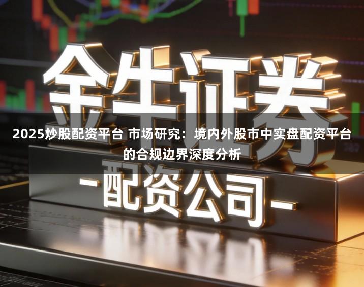 2025炒股配资平台 市场研究：境内外股市中实盘配资平台的合规边界深度分析