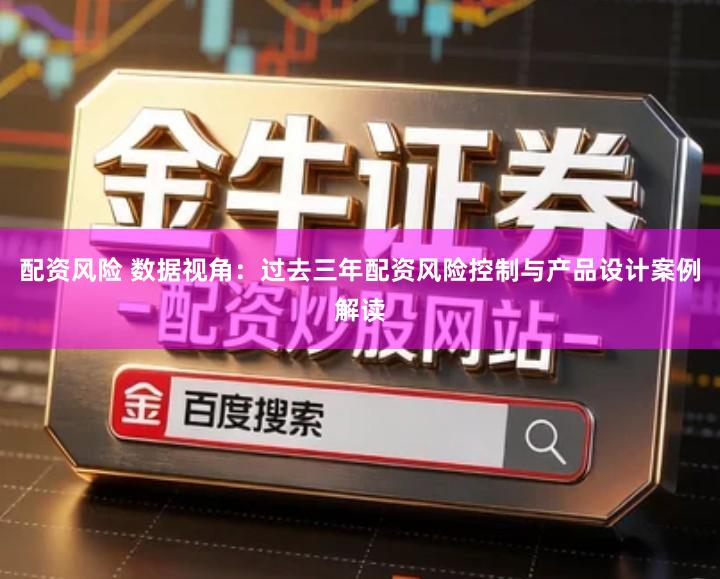 配资风险 数据视角：过去三年配资风险控制与产品设计案例解读