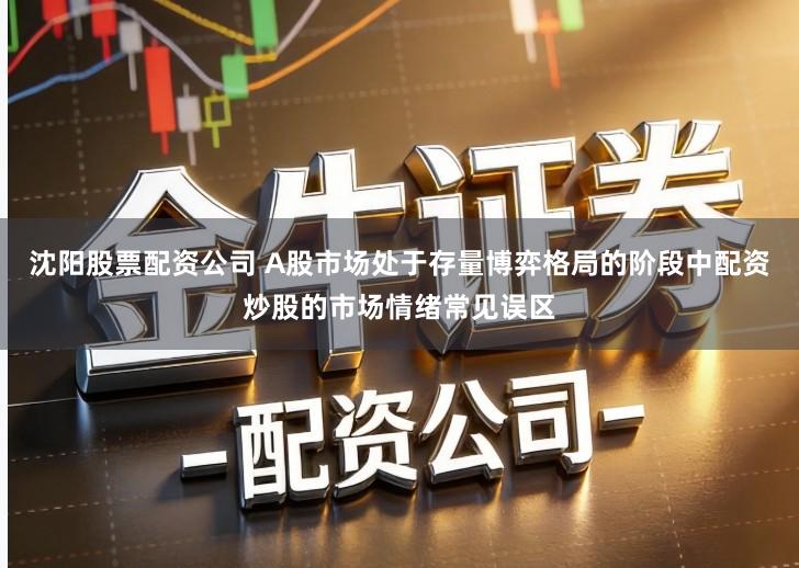 沈阳股票配资公司 A股市场处于存量博弈格局的阶段中配资炒股的市场情绪常见误区