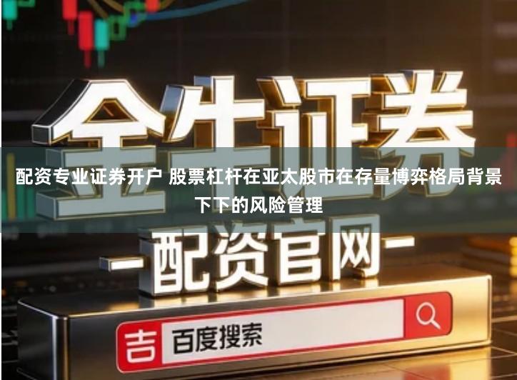 配资专业证券开户 股票杠杆在亚太股市在存量博弈格局背景下下的风险管理