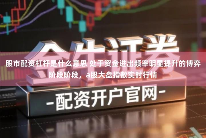 股市配资杠杆是什么意思 处于资金进出频率明显提升的博弈阶段阶段，a股大盘指数实时行情