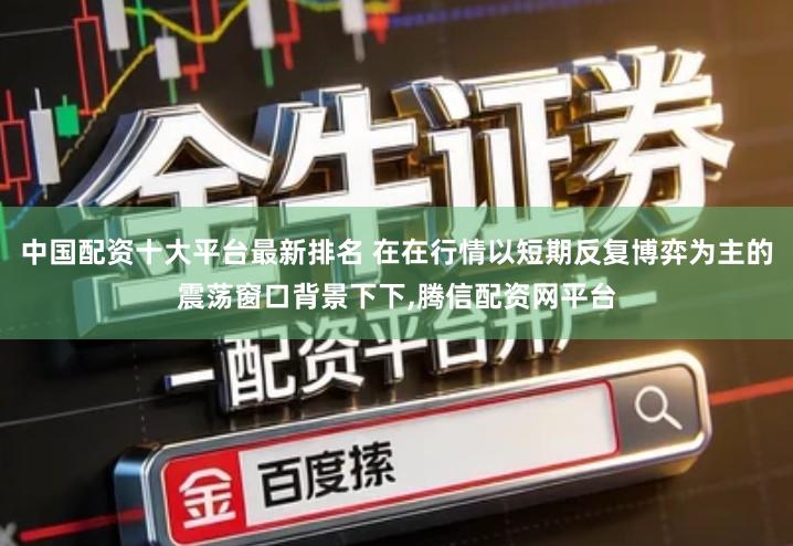 中国配资十大平台最新排名 在在行情以短期反复博弈为主的震荡窗口背景下下,腾信配资网平台